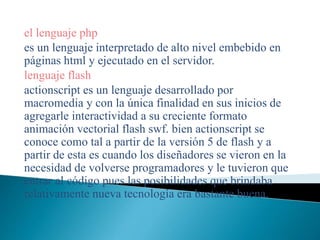 el lenguaje php
es un lenguaje interpretado de alto nivel embebido en
páginas html y ejecutado en el servidor.
lenguaje flash
actionscript es un lenguaje desarrollado por
macromedia y con la única finalidad en sus inicios de
agregarle interactividad a su creciente formato
animación vectorial flash swf. bien actionscript se
conoce como tal a partir de la versión 5 de flash y a
partir de esta es cuando los diseñadores se vieron en la
necesidad de volverse programadores y le tuvieron que
entrar al código pues las posibilidades que brindaba
relativamente nueva tecnología era bastante buena.
 