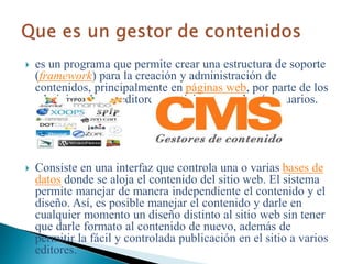  es un programa que permite crear una estructura de soporte
(framework) para la creación y administración de
contenidos, principalmente en páginas web, por parte de los
administradores, editores, participantes y demás usuarios.
 Consiste en una interfaz que controla una o varias bases de
datos donde se aloja el contenido del sitio web. El sistema
permite manejar de manera independiente el contenido y el
diseño. Así, es posible manejar el contenido y darle en
cualquier momento un diseño distinto al sitio web sin tener
que darle formato al contenido de nuevo, además de
permitir la fácil y controlada publicación en el sitio a varios
editores.
 
