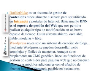  DotNetNuke es un sistema de gestor de
contenidos especialmente diseñado para ser utilizado
en Intranets y portales de Internet. Básicamente DNN
es el soporte de gestión del Web que nos permite
realizar cualquier tipo de modificación en un breve
espacio de tiempo. Es un sistema abierto, escalable,
fiable, modular y libre.
 Wordpress no es solo un sistema de creación de blogs,
mediante Wordpress se pueden desarrollar webs
complejas y fáciles de mantener. Aunque no es
propiamente un CMS genérico, hace las funciones de
gestión de contenidos para páginas web que no busquen
incorporar módulos adicionales con el añadido de
obtener la mejor presencia posible en buscadores
 