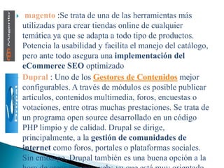  magento :Se trata de una de las herramientas más
utilizadas para crear tiendas online de cualquier
temática ya que se adapta a todo tipo de productos.
Potencia la usabilidad y facilita el manejo del catálogo,
pero ante todo asegura una implementación del
eCommerce SEO optimizado
 Dupral : Uno de los Gestores de Contenidos mejor
configurables. A través de módulos es posible publicar
artículos, contenidos multimedia, foros, encuestas o
votaciones, entre otras muchas prestaciones. Se trata de
un programa open source desarrollado en un código
PHP limpio y de calidad. Drupal se dirige,
principalmente, a la gestión de comunidades de
internet como foros, portales o plataformas sociales.
Sin embargo, Drupal también es una buena opción a la
 