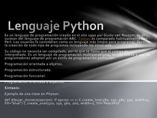 Es un lenguaje de programación creado en el año 1990 por Guido van Rossum, es el
sucesor del lenguaje de programación ABC. Python es comparado habitualmente con
Perl. Los usuarios lo consideran como un lenguaje más limpio para programar. Permite
la creación de todo tipo de programas incluyendo los sitios web.
Su código no necesita ser compilado, por lo que se llama que el código es
interpretado. Es un lenguaje de programación multiparadigma, lo cual fuerza a que los
programadores adopten por un estilo de programación particular:
Programación orientada a objetos.
Programación estructurada.
Programación funcional.
Programación orientada a aspectos.
Sintaxis:
Ejemplo de una clase en Phyton:
def dibujar_muneco(opcion): if opcion == 1: C.create_line(580, 150, 580, 320, width=4,
fill="blue") C.create_oval(510, 150, 560, 200, width=2, fill='PeachPuf
 