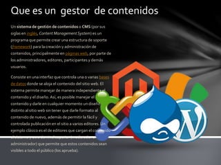 Que es un gestor de contenidos
Un sistema de gestión de contenidos o CMS (por sus
siglas en inglés, Content Management System) es un
programa que permite crear una estructura de soporte
(framework) para la creación y administración de
contenidos, principalmente en páginas web, por parte de
los administradores, editores, participantes y demás
usuarios.
Consiste en una interfaz que controla una o varias bases
de datos donde se aloja el contenido del sitio web. El
sistema permite manejar de manera independiente el
contenido y el diseño. Así, es posible manejar el
contenido y darle en cualquier momento un diseño
distinto al sitio web sin tener que darle formato al
contenido de nuevo, además de permitir la fácil y
controlada publicación en el sitio a varios editores. Un
ejemplo clásico es el de editores que cargan el contenido
al sistema y otro de nivel superior (moderador o
administrador) que permite que estos contenidos sean
visibles a todo el público (los aprueba).
 