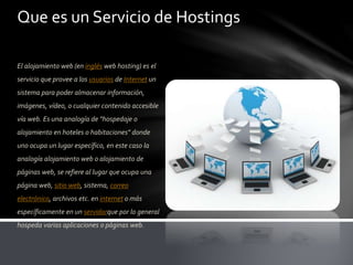 Que es un Servicio de Hostings
El alojamiento web (en inglés web hosting) es el
servicio que provee a los usuarios de Internet un
sistema para poder almacenar información,
imágenes, vídeo, o cualquier contenido accesible
vía web. Es una analogía de "hospedaje o
alojamiento en hoteles o habitaciones" donde
uno ocupa un lugar específico, en este caso la
analogía alojamiento web o alojamiento de
páginas web, se refiere al lugar que ocupa una
página web, sitio web, sistema, correo
electrónico, archivos etc. en internet o más
específicamente en un servidorque por lo general
hospeda varias aplicaciones o páginas web.
 