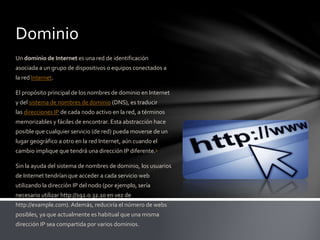 Dominio
Un dominio de Internet es una red de identificación
asociada a un grupo de dispositivos o equipos conectados a
la red Internet.
El propósito principal de los nombres de dominio en Internet
y del sistema de nombres de dominio (DNS), es traducir
las direcciones IP de cada nodo activo en la red, a términos
memorizables y fáciles de encontrar. Esta abstracción hace
posible que cualquier servicio (de red) pueda moverse de un
lugar geográfico a otro en la red Internet, aún cuando el
cambio implique que tendrá una dirección IP diferente.1
Sin la ayuda del sistema de nombres de dominio, los usuarios
de Internet tendrían que acceder a cada servicio web
utilizando la dirección IP del nodo (por ejemplo, sería
necesario utilizar http://192.0.32.10 en vez de
http://example.com). Además, reduciría el número de webs
posibles, ya que actualmente es habitual que una misma
dirección IP sea compartida por varios dominios.
 