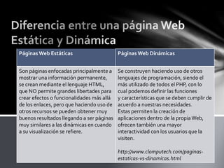 Páginas Web Estáticas Páginas Web Dinámicas
Son páginas enfocadas principalmente a
mostrar una información permanente,
se crean mediante el lenguaje HTML,
que NO permite grandes libertades para
crear efectos o funcionalidades más allá
de los enlaces, pero que haciendo uso de
otros recursos se pueden obtener muy
buenos resultados llegando a ser páginas
muy similares a las dinámicas en cuando
a su visualización se refiere.
Se construyen haciendo uso de otros
lenguajes de programación, siendo el
más utilizado de todos el PHP, con lo
cual podemos definir las funciones
y características que se deben cumplir de
acuerdo a nuestras necesidades.
Estas permiten la creación de
aplicaciones dentro de la propiaWeb,
ofrecen también una mayor
interactividad con los usuarios que la
visiten.
http://www.clomputech.com/paginas-
estaticas-vs-dinamicas.html
 