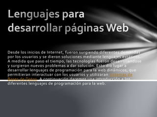 Desde los inicios de Internet, fueron surgiendo diferentes demandas
por los usuarios y se dieron soluciones mediante lenguajes estáticos.
A medida que paso el tiempo, las tecnologías fueron desarrollándose
y surgieron nuevos problemas a dar solución. Esto dio lugar a
desarrollar lenguajes de programación para la web dinámicos, que
permitieran interactuar con los usuarios y utilizaran sistemas de
Bases de Datos. A continuación daremos una introducción a los
diferentes lenguajes de programación para la web.
 