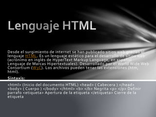 Desde el surgimiento de internet se han publicado sitios web gracias al
lenguaje HTML. Es un lenguaje estático para el desarrollo de sitios web
(acrónimo en inglés de HyperText Markup Language, en español
Lenguaje de Marcas Hipertextuales). Desarrollado por el World Wide Web
Consortium (W3C). Los archivos pueden tener las extensiones (htm,
html).
Sintaxis:
<html> (Inicio del documento HTML) <head> ( Cabecera ) </head>
<body> ( Cuerpo ) </body> </html> <b> </b> Negrita <p> </p> Definir
parrafo <etiqueta> Apertura de la etiqueta </etiqueta> Cierre de la
etiqueta
 