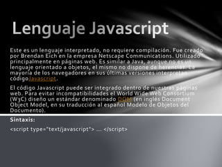 Este es un lenguaje interpretado, no requiere compilación. Fue creado
por Brendan Eich en la empresa Netscape Communications. Utilizado
principalmente en páginas web. Es similar a Java, aunque no es un
lenguaje orientado a objetos, el mismo no dispone de herencias. La
mayoría de los navegadores en sus últimas versiones interpretan
códigoJavascript.
El código Javascript puede ser integrado dentro de nuestras páginas
web. Para evitar incompatibilidades el World Wide Web Consortium
(W3C) diseño un estándar denominado DOM (en inglés Document
Object Model, en su traducción al español Modelo de Objetos del
Documento).
Sintaxis:
<script type="text/javascript"> ... </script>
 