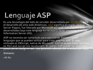 Es una tecnología del lado de servidor desarrollada por Microsoft para
el desarrollo de sitio web dinámicos. ASP significa en inglés (Active
Server Pages), fue liberado por Microsoft en 1996. Las páginas web
desarrolladas bajo este lenguaje es necesario tener instalado Internet
Information Server (IIS).
ASP no necesita ser compilado para ejecutarse. Existen varios
lenguajes que se pueden utilizar para crear páginas ASP. El más
utilizado es VBScript, nativo de Microsoft. ASP se puede hacer también
en Perl and Jscript (no JavaScript). El código ASP puede ser insertado
junto con el código HTML. Los archivos cuentan con la extensión (asp).
Sintaxis:
<% %>
 