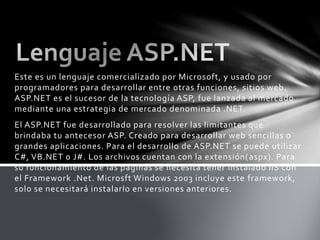 Este es un lenguaje comercializado por Microsoft, y usado por
programadores para desarrollar entre otras funciones, sitios web.
ASP.NET es el sucesor de la tecnología ASP, fue lanzada al mercado
mediante una estrategia de mercado denominada .NET.
El ASP.NET fue desarrollado para resolver las limitantes que
brindaba tu antecesor ASP. Creado para desarrollar web sencillas o
grandes aplicaciones. Para el desarrollo de ASP.NET se puede utilizar
C#, VB.NET o J#. Los archivos cuentan con la extensión(aspx). Para
su funcionamiento de las páginas se necesita tener instalado IIS con
el Framework .Net. Microsft Windows 2003 incluye este framework,
solo se necesitará instalarlo en versiones anteriores.
 