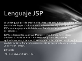 Es un lenguaje para la creación de sitios web dinámicos, acrónimo de
Java Server Pages. Está orientado a desarrollar páginas web en Java.
JSP es un lenguaje multiplataforma. Creado para ejecutarse del lado
del servidor.
JSP fue desarrollado por Sun Microsystems. Comparte ventajas
similares a las de ASP.NET, desarrollado para la creación de
aplicaciones web potentes. Posee un motor de páginas basado en los
servlets de Java. Para su funcionamiento se necesita tener instalado
un servidor Tomcat.
Sintaxis:
<%= new java.util.Date() %>
 