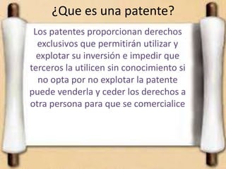 ¿Que es una patente?
Los patentes proporcionan derechos
exclusivos que permitirán utilizar y
explotar su inversión e impedir que
terceros la utilicen sin conocimiento si
no opta por no explotar la patente
puede venderla y ceder los derechos a
otra persona para que se comercialice
 
