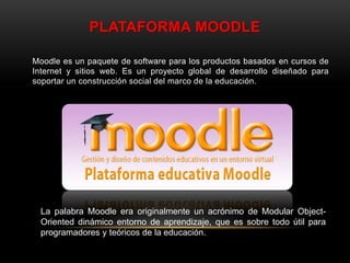 PLATAFORMA MOODLE
Moodle es un paquete de software para los productos basados ​​en cursos de
Internet y sitios web. Es un proyecto global de desarrollo diseñado para
soportar un construcción social del marco de la educación.
La palabra Moodle era originalmente un acrónimo de Modular Object-
Oriented dinámico entorno de aprendizaje, que es sobre todo útil para
programadores y teóricos de la educación.
 