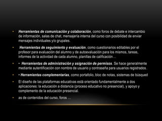 • Herramientas de comunicación y colaboración, como foros de debate e intercambio
de información, salas de chat, mensajería interna del curso con posibilidad de enviar
mensajes individuales y/o grupales.
• Herramientas de seguimiento y evaluación, como cuestionarios editables por el
profesor para evaluación del alumno y de autoevaluación para los mismos, tareas,
informes de la actividad de cada alumno, planillas de calificación…
• • Herramientas de administración y asignación de permisos. Se hace generalmente
mediante autentificación con nombre de usuario y contraseña para usuarios registrados.
• • Herramientas complementarias, como portafolio, bloc de notas, sistemas de búsqued
• El diseño de las plataformas educativas está orientado fundamentalmente a dos
aplicaciones: la educación a distancia (proceso educativo no presencial), y apoyo y
complemento de la educación presencial.
• as de contenidos del curso, foros …
 