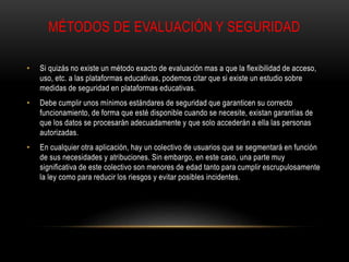 MÉTODOS DE EVALUACIÓN Y SEGURIDAD
• Si quizás no existe un método exacto de evaluación mas a que la flexibilidad de acceso,
uso, etc. a las plataformas educativas, podemos citar que si existe un estudio sobre
medidas de seguridad en plataformas educativas.
• Debe cumplir unos mínimos estándares de seguridad que garanticen su correcto
funcionamiento, de forma que esté disponible cuando se necesite, existan garantías de
que los datos se procesarán adecuadamente y que solo accederán a ella las personas
autorizadas.
• En cualquier otra aplicación, hay un colectivo de usuarios que se segmentará en función
de sus necesidades y atribuciones. Sin embargo, en este caso, una parte muy
significativa de este colectivo son menores de edad tanto para cumplir escrupulosamente
la ley como para reducir los riesgos y evitar posibles incidentes.
 