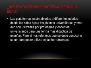 ¿HAY PLATAFORMAS EDUCATIVAS SEGÚN LA
EDAD?
• Las plataformas están abiertas a diferentes edades
desde los niños hasta los jóvenes universitarios y más
aun son utilizadas por profesores y docentes
universitarios para una forma más didáctica de
enseñar. Pero si nos referimos que se debe conocer o
saber para poder utilizar estas herramientas
 