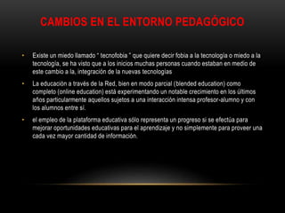 CAMBIOS EN EL ENTORNO PEDAGÓGICO
• Existe un miedo llamado “ tecnofobia ” que quiere decir fobia a la tecnología o miedo a la
tecnología, se ha visto que a los inicios muchas personas cuando estaban en medio de
este cambio a la, integración de la nuevas tecnologías
• La educación a través de la Red, bien en modo parcial (blended education) como
completo (online education) está experimentando un notable crecimiento en los últimos
años particularmente aquellos sujetos a una interacción intensa profesor-alumno y con
los alumnos entre sí.
• el empleo de la plataforma educativa sólo representa un progreso si se efectúa para
mejorar oportunidades educativas para el aprendizaje y no simplemente para proveer una
cada vez mayor cantidad de información.
 