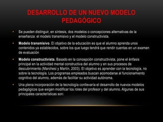 DESARROLLO DE UN NUEVO MODELO
PEDAGÓGICO
• Se pueden distinguir, en síntesis, dos modelos o concepciones alternativas de la
enseñanza: el modelo transmisivo y el modelo constructivista.
• Modelo transmisivo. El objetivo de la educación es que el alumno aprenda unos
contenidos ya establecidos, sobre los que luego tendrá que rendir cuentas en un examen
de evaluación
• Modelo constructivista. Basado en la concepción constructivista, pone el énfasis
principal en la actividad mental constructiva del alumno y en sus procesos de
descubrimiento (Marchesi y Martín, 2003). El objetivo es aprender con la tecnología, no
sobre la tecnología. Los programas empleados buscan acomodarse al funcionamiento
cognitivo del alumno, además de facilitar su actividad autónoma.
• Una plena incorporación de la tecnología conllevaría el desarrollo de nuevos modelos
pedagógicos que exigen modificar los roles del profesor y del alumno. Algunas de sus
principales características son:
 