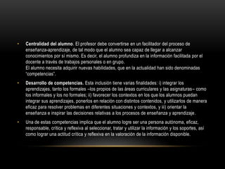 • Centralidad del alumno. El profesor debe convertirse en un facilitador del proceso de
enseñanza-aprendizaje, de tal modo que el alumno sea capaz de llegar a alcanzar
conocimientos por sí mismo. Es decir, el alumno profundiza en la información facilitada por el
docente a través de trabajos personales o en grupo.
El alumno necesita adquirir nuevas habilidades, que en la actualidad han sido denominadas
“competencias”.
• Desarrollo de competencias. Esta inclusión tiene varias finalidades: i) integrar los
aprendizajes, tanto los formales –los propios de las áreas curriculares y las asignaturas– como
los informales y los no formales; ii) favorecer los contextos en los que los alumnos puedan
integrar sus aprendizajes, ponerlos en relación con distintos contenidos, y utilizarlos de manera
eficaz para resolver problemas en diferentes situaciones y contextos, y iii) orientar la
enseñanza e inspirar las decisiones relativas a los procesos de enseñanza y aprendizaje.
• Una de estas competencias implica que el alumno logre ser una persona autónoma, eficaz,
responsable, crítica y reflexiva al seleccionar, tratar y utilizar la información y los soportes, así
como lograr una actitud crítica y reflexiva en la valoración de la información disponible.
 