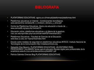 BIBLIOGRAFIA
• PLATAFORMAS EDUCATIVAS. agora.ucv.cl/manual/plataformas/plataformas.html
• Plataformas educativas en Internet - Condicionantes tecnológicos.
www.ateneonline.net/datos/06_3_Andreoni_Adriana_y_otros.pdf
• Contra las Plataformas Educativas. Hacia una educación a través de ...
www.zemos98.org/spip.php?article374
• Educación online: plataformas educativas y el dilema de la apertura.
rusc.uoc.edu/ojs/index.php/rusc/article/viewPDFInterstitial/26/21
• Plataformas Educativas - Facultad de Ciencias de la Educación.
www.face.uc.edu.ve/~mpina/ntce/index.html
• Estudio sobre medidas de seguridad en plataformas educativas.INTECO. Instituto Nacional de
Tecnologías de la Comunicación.http://creatiecommons.org
• Sebastián Díaz Becerro. PLATAFORMAS EDUCATIVAS, UN ENTORNO PARA
PROFESORES Y ALUMNOS.Temas para la educaión.Revista digital para profesionales de la
enseñanza.www.fe.ccoo.es/andalucia/docu/p5sd4921.pdf
• Patricia Gabriela Charcas Blog PLATAFORMAS EDUCATIVAS
 