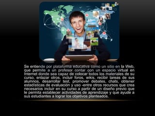 Se entiende por plataforma educativa como un sitio en la Web,
que permite a un profesor contar con un espacio virtual en
Internet donde sea capaz de colocar todos los materiales de su
curso, enlazar otros, incluir foros, wikis, recibir tareas de sus
alumnos, desarrollar test, promover debates, chats, obtener
estadísticas de evaluación y uso -entre otros recursos que crea
necesarios incluir en su curso a partir de un diseño previo que
le permita establecer actividades de aprendizaje y que ayude a
sus estudiantes a lograr los objetivos planteados.
 