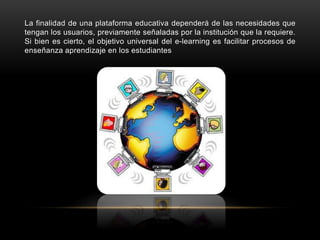 La finalidad de una plataforma educativa dependerá de las necesidades que
tengan los usuarios, previamente señaladas por la institución que la requiere.
Si bien es cierto, el objetivo universal del e-learning es facilitar procesos de
enseñanza aprendizaje en los estudiantes
 