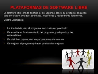 PLATAFORMAS DE SOFTWARE LIBRE
El software libre brinda libertad a los usuarios sobre su producto adquirido
para ser usado, copiado, estudiado, modificado y redistribuido libremente.
Cuatro Libertades:
• La libertad de usar el programa, con cualquier propósito
• De estudiar el funcionamiento del programa, y adaptarlo a las
necesidades
• De distribuir copias, con lo que puede ayudar a otros
• De mejorar el programa y hacer públicas las mejoras
 