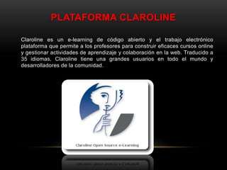 PLATAFORMA CLAROLINE
Claroline es un e-learning de código abierto y el trabajo electrónico
plataforma que permite a los profesores para construir eficaces cursos online
y gestionar actividades de aprendizaje y colaboración en la web. Traducido a
35 idiomas, Claroline tiene una grandes usuarios en todo el mundo y
desarrolladores de la comunidad.
 