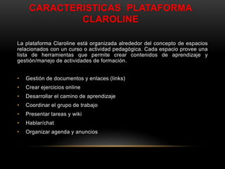 CARACTERISTICAS PLATAFORMA
CLAROLINE
La plataforma Claroline está organizada alrededor del concepto de espacios
relacionados con un curso o actividad pedagógica. Cada espacio provee una
lista de herramientas que permite crear contenidos de aprendizaje y
gestión/manejo de actividades de formación.
• Gestión de documentos y enlaces (links)
• Crear ejercicios online
• Desarrollar el camino de aprendizaje
• Coordinar el grupo de trabajo
• Presentar tareas y wiki
• Hablar/chat
• Organizar agenda y anuncios
 