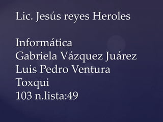 Lic. Jesús reyes Heroles

Informática
Gabriela Vázquez Juárez
Luis Pedro Ventura
Toxqui
103 n.lista:49
 