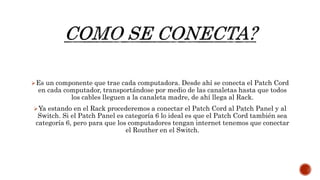 Es un componente que trae cada computadora. Desde ahí se conecta el Patch Cord
en cada computador, transportándose por medio de las canaletas hasta que todos
los cables lleguen a la canaleta madre, de ahí llega al Rack.
Ya estando en el Rack procederemos a conectar el Patch Cord al Patch Panel y al
Switch. Si el Patch Panel es categoría 6 lo ideal es que el Patch Cord también sea
categoría 6, pero para que los computadores tengan internet tenemos que conectar
el Routher en el Switch.
 