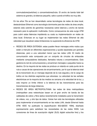 conmutadores(switches) o concentradores(hubs. El ancho de banda total del
    sistema es grande y la latencia pequeña, salvo cuando el tráfico es muy alto.

En los años 70s se han desarrollado varias tecnologías de redes de área local,
destacándose Ethernet como tecnología dominante para las redes de área amplia;
estando esta carente de garantías necesarias sobre latencia y ancho de banda
necesario para la aplicación multimedia. Como consecuencia de esta surge ATM
para cubrir estas falencias impidiendo su costo su implementación en redes de
área local. Entonces en su lugar se implementan las redes Ethernet de alta
velocidad que resuelven estas limitaciones no superando la eficiencia de ATM.

•   REDES DE ÁREA EXTENSA: estas pueden llevar mensajes entre nodos que
    están a menudo en diferentes organizaciones y quizás separadas por grandes
    distancias, pero a una velocidad menor que las redes LAN. El medio de
    comunicación esta compuesto por un conjunto de círculos de enlazadas
    mediante computadores dedicados, llamados rotures o encaminadores. Esto
    gestiona la red de comunicaciones y encaminan mensajes o paquetes hacia su
    destino. En la mayoría de las redes se produce un retardo en cada punto de la
    ruta a causa de las operaciones de encaminamiento, por lo que la latencia total
    de la transmisión de un mensaje depende de la ruta seguida y de la carga de
    trafico en los distintos segmentos que atraviese. La velocidad de las señales
    electrónicas en la mayoría de los medios es cercana a la velocidad de la luz, y
    esto impone un límite inferior a la latencia de las transmisiones para las
    transmisiones de larga distancia.
•   REDES DE ÁREA METROPOLITANA: las redes de área metropolitana
    (metropolitan area networks)se basan en el gran ancho de banda de las
    cableadas de cobre y fibra óptica recientemente instalados para la transmisión
    de videos, voz, y otro tipo de datos. Varias han sido las tecnologías utilizadas
    para implementar el encaminamiento en las redes LAN, desde Ethernet hasta
    ATM. IEEE ha publicado la especificación 802.6[IEEE 1994], diseñado
    expresamente para satisfacer las necesidades de las redes WAN. Las
    conexiones de línea de suscripción digital ,DLS( digital subscribe line) y los
 