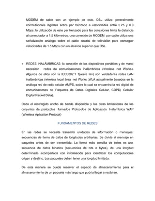 MODEM de cable son un ejemplo de esto. DSL utiliza generalmente
    conmutadores digitales sobre par trenzado a velocidades entre 0.25 y 6.0
    Mbps; la utilización de este par trenzado para las conexiones limita la distancia
    al conmutador a 1.5 kilómetros. una conexión de MODEM por cable utiliza una
    señalización análoga sobre el cable coaxial de televisión para conseguir
    velocidades de 1.5 Mbps con un alcance superior que DSL.




•   REDES INALÁMBRICAS: la conexión de los dispositivos portátiles y de mano
    necesitan    redes de comunicaciones inalámbricas (wireless net Works).
    Algunos de ellos son la IEEE802.1 1(wave lan) son verdaderas redes LAN
    inalámbricas (wireless local área net Works ;WLA actualmente basados en la
    análoga red de radio celular AMPS, sobre la cual se encuentra la red digital de
    comunicaciones de Paquetes de Datos Digitales Celular, CDPD( Cellular
    Digital Packet Data).

Dado el restringido ancho de banda disponible y las otras limitaciones de los
conjuntos de protocolos llamados Protocolos de Aplicación Inalámbrica WAP
(Wireless Aplication Protocol)

                            FUNDAMENTOS DE REDES

En las redes se necesita transmitir unidades de información o mensajes:
secuencias de items de datos de longitudes arbitrarias. Se divide el mensaje en
paquetes antes de ser transmitido. La forma más sencilla de éstos es una
secuencia de datos binarios (secuencias de bits o bytes), de una longitud
determinada acompañada con información para identificar los computadores
origen y destino. Los paquetes deben tener una longitud limitada:

De esta manera se puede reservar el espacio de almacenamiento para el
almacenamiento de un paquete más largo que pudría llegar a recibirse.
 