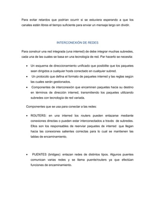 Para evitar retardos que podrían ocurrir si se estuviera esperando a que los
canales estén libres el tiempo suficiente para enviar un mensaje largo sin dividir.




                          INTERCONEXIÓN DE REDES

Para construir una red integrada (una interred) de debe integrar muchas subredes,
cada una de las cuales se basa en una tecnología de red. Par hacerlo se necesita:

   •   Un esquema de direccionamiento unificado que posibilite que los paquetes
       sean dirigidos a cualquier hosts conectado en cualquier subred.
   •   Un protocolo que defina el formato de paquetes interred y las reglas según
       las cuales serán gestionados.
   •   Componentes de interconexión que encaminen paquetes hacia su destino
       en términos de dirección interred, transmitiendo los paquetes utilizando
       subredes con tecnología de red variada.

   Componentes que se usa para conectar a las redes:

   •   ROUTERS: en una interred los routers pueden enlazarse mediante
       conexiones directas o pueden estar interconectados a través de subredes.
       Ellos son los responsables de reenviar paquetes de interred que llegan
       hacia las conexiones salientes correctas para lo cual se mantienen las
       tablas de encaminamiento.




   •    PUENTES (bridges): enlazan redes de distintos tipos. Algunos puentes
       comunican varias redes y se llama puente/routers ya que efectúan
       funciones de encaminamiento.
 