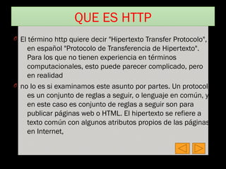 QUE ES HTTP
O El término http quiere decir "Hipertexto Transfer Protocolo",
en español "Protocolo de Transferencia de Hipertexto".
Para los que no tienen experiencia en términos
computacionales, esto puede parecer complicado, pero
en realidad
O no lo es si examinamos este asunto por partes. Un protocolo
es un conjunto de reglas a seguir, o lenguaje en común, y
en este caso es conjunto de reglas a seguir son para
publicar páginas web o HTML. El hipertexto se refiere a
texto común con algunos atributos propios de las páginas
en Internet,
 
