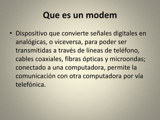 Que es un modem
• Dispositivo que convierte señales digitales en
analógicas, o viceversa, para poder ser
transmitidas a través de líneas de teléfono,
cables coaxiales, fibras ópticas y microondas;
conectado a una computadora, permite la
comunicación con otra computadora por vía
telefónica.
 