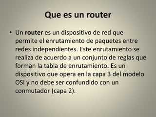 Que es un router
• Un router es un dispositivo de red que
permite el enrutamiento de paquetes entre
redes independientes. Este enrutamiento se
realiza de acuerdo a un conjunto de reglas que
forman la tabla de enrutamiento. Es un
dispositivo que opera en la capa 3 del modelo
OSI y no debe ser confundido con un
conmutador (capa 2).
 