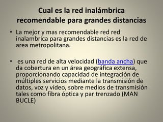 Cual es la red inalámbrica
recomendable para grandes distancias
• La mejor y mas recomendable red red
inalambrica para grandes distancias es la red de
area metropolitana.
• es una red de alta velocidad (banda ancha) que
da cobertura en un área geográfica extensa,
proporcionando capacidad de integración de
múltiples servicios mediante la transmisión de
datos, voz y vídeo, sobre medios de transmisión
tales como fibra óptica y par trenzado (MAN
BUCLE)
 
