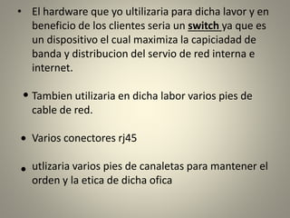 • El hardware que yo ultilizaria para dicha lavor y en
beneficio de los clientes seria un switch ya que es
un dispositivo el cual maximiza la capiciadad de
banda y distribucion del servio de red interna e
internet.
Tambien utilizaria en dicha labor varios pies de
cable de red.
Varios conectores rj45
utlizaria varios pies de canaletas para mantener el
orden y la etica de dicha ofica
 