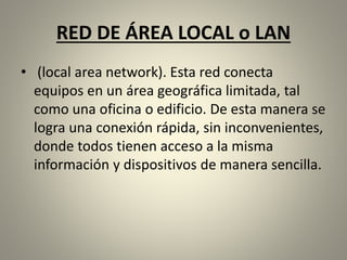 RED DE ÁREA LOCAL o LAN
• (local area network). Esta red conecta
equipos en un área geográfica limitada, tal
como una oficina o edificio. De esta manera se
logra una conexión rápida, sin inconvenientes,
donde todos tienen acceso a la misma
información y dispositivos de manera sencilla.
 