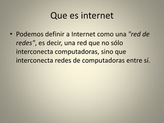Que es internet
• Podemos definir a Internet como una "red de
redes", es decir, una red que no sólo
interconecta computadoras, sino que
interconecta redes de computadoras entre sí.
 