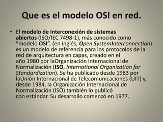 Que es el modelo OSI en red.
• El modelo de interconexión de sistemas
abiertos (ISO/IEC 7498-1), más conocido como
“modelo OSI”, (en inglés, Open SystemInterconnection)
es un modelo de referencia para los protocolos de la
red de arquitectura en capas, creado en el
año 1980 por laOrganización Internacional de
Normalización (ISO, International Organization for
Standardization). Se ha publicado desde 1983 por
laUnión Internacional de Telecomunicaciones (UIT) y,
desde 1984, la Organización Internacional de
Normalización (ISO) también lo publicó
con estándar. Su desarrollo comenzó en 1977.
 