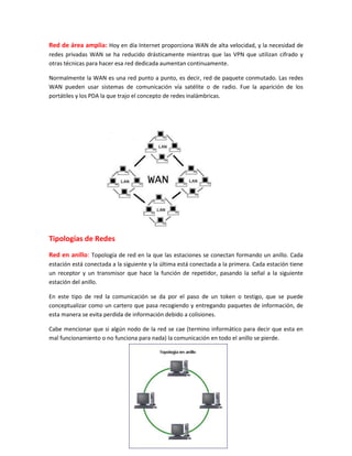 Red de área amplia: Hoy en día Internet proporciona WAN de alta velocidad, y la necesidad de
redes privadas WAN se ha reducido drásticamente mientras que las VPN que utilizan cifrado y
otras técnicas para hacer esa red dedicada aumentan continuamente.
Normalmente la WAN es una red punto a punto, es decir, red de paquete conmutado. Las redes
WAN pueden usar sistemas de comunicación vía satélite o de radio. Fue la aparición de los
portátiles y los PDA la que trajo el concepto de redes inalámbricas.
Tipologías de Redes
Red en anillo: Topología de red en la que las estaciones se conectan formando un anillo. Cada
estación está conectada a la siguiente y la última está conectada a la primera. Cada estación tiene
un receptor y un transmisor que hace la función de repetidor, pasando la señal a la siguiente
estación del anillo.
En este tipo de red la comunicación se da por el paso de un token o testigo, que se puede
conceptualizar como un cartero que pasa recogiendo y entregando paquetes de información, de
esta manera se evita perdida de información debido a colisiones.
Cabe mencionar que si algún nodo de la red se cae (termino informático para decir que esta en
mal funcionamiento o no funciona para nada) la comunicación en todo el anillo se pierde.
 