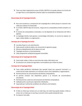  Tiene una mejor organización ya que al HUB o SWITCH se lo puede colocar en el centro de
un lugar físico y a ese dispositivo conectar todas las computadoras deseadas.
Desventajas de la Topología Estrella:
 No es tan económica a comparación de la topología Bus o Anillo porque es necesario más
cable para realizar el conexionado.
 Si el HUB o SWITCH deja de funcionar, ninguna de las computadoras tendrá conexión a la
red.
 El número de computadoras conectadas a la red depende de las limitaciones del HUB o
SWITCH.
 La topología Estrella nació gracias a la tecnología informática. Es una de las mejores sin
lugar a dudas debido a su organización...
Ventajas de la Topología De Anillo
 Los datos fluyen en una sola dirección.
 Cada estación recibe los datos y los retransmite al siguiente equipo.
 Mínimo embotellamiento de los datos en la red.
 Topología sencilla en su funcionamiento.
 Cada componente recibe/envía paquete transmitido.
Desventajas de la Topología De Anillo
 Como están unidos, si falla un canal entre dos nodos, falla toda la red.
 Se soluciona con canales de seguridad o conmutadores que reciben los datos.
Ventajas de la Topología Árbol
 Tiene nodos periféricos individuales (por ejemplo hojas) que requieren transmitir a y
recibir de otro nodo solamente y no necesitan actuar como repetidores o regeneradores.
 Permite priorizar las comunicaciones de distintas computadoras.
 Se permite conectar más dispositivos gracias a la inclusión de concentradores
secundarios.
 Permite priorizar y aislar las comunicaciones de distintas computadoras.
 Cableado punto a punto para segmentos individuales.
 Soportado por multitud de vendedores de software y de hardware.
Desventajas de la Topología Árbol
 Si falla un enlace que conecta con un nodo hoja, ese nodo hoja queda aislado; si falla un
enlace con un nodo que no sea hoja, la sección entera queda aislada del resto.
 Se requiere más cable.
 