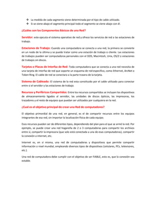  La medida de cada segmento viene determinada por el tipo de cable utilizado.
 Si se viene abajo el segmento principal todo el segmento se viene abajo con él.
¿Cuáles son los Componentes Básicos de una Red?
Servidor: este ejecuta el sistema operativo de red y ofrece los servicios de red a las estaciones de
trabajo.
Estaciones de Trabajo: Cuando una computadora se conecta a una red, la primera se convierte
en un nodo de la última y se puede tratar como una estación de trabajo o cliente. Las estaciones
de trabajos pueden ser computadoras personales con el DOS, Macintosh, Unix, OS/2 o estaciones
de trabajos sin discos.
Tarjetas o Placas de Interfaz de Red: Toda computadora que se conecta a una red necesita de
una tarjeta de interfaz de red que soporte un esquema de red especifico, como Ethernet, ArcNet o
Token Ring. El cable de red se conectara a la parte trasera de la tarjeta.
Sistema de Cableado: El sistema de la red esta constituido por el cable utilizado para conectar
entre si el servidor y las estaciones de trabajo.
Recursos y Periféricos Compartidos: Entre los recursos compartidos se incluyen los dispositivos
de almacenamiento ligados al servidor, las unidades de discos ópticos, las impresoras, los
trazadores y el resto de equipos que puedan ser utilizados por cualquiera en la red.
¿Cual es el objetivo principal de crear una Red de computadores?
El objetivo primordial de una red, en general, es el de compartir recursos entre los equipos
integrantes de esa red, sin importar la localización física de cada equipo.
Esos recursos pueden ser de diferentes tipos, dependiendo del plan para el que se armó la red. Por
ejemplo, se puede crear una red hogareña de 2 o 3 computadoras para compartir los archivos
entre sí, compartir la impresora (que solo está conectada a una de esas computadoras), compartir
la conexión a internet, etc.
Internet es, en sí misma, una red de computadoras y dispositivos que permite compartir
información a nivel mundial, empleando diversos tipos de dispositivos (celulares, PCs, televisores,
etc.).
Una red de computadora debe cumplir con el objetivo de ser FIABLE, esto es, que la conexión sea
estable.
 
