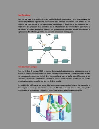 Red Área Local 
Una red de área local, red local o LAN (del inglés local área network) es la interconexión de varias computadoras y periféricos. Su extensión está limitada físicamente a un edificio o a un entorno de 200 metros, o con repetidores podría llegar a la distancia de un campo de 1 kilómetro. Su aplicación más extendida es la interconexión de computadoras personales y estaciones de trabajo en oficinas, fábricas, etc., para compartir recursos e intercambiar datos y aplicaciones. En definitiva, permite una conexión entre dos o más equipos. 
Red de área de campus 
Una red de área de campus (CAN) es una red de computadoras que conecta redes de área local a través de un área geográfica limitada, como un campus universitario, o una base militar. Puede ser considerado como una red de área metropolitana que se aplica específicamente a un ambiente universitario. Por lo tanto, una red de área de campus es más grande que una red de área local, pero más pequeña que una red de área amplia. 
En un CAN, los edificios de una universidad están conectados usando el mismo tipo de equipo y tecnologías de redes que se usarían en un LAN. Además, todos los componentes, incluyendo conmutadores, enrutadores, cableado, y otros, le pertenecen a la misma organización. 
 