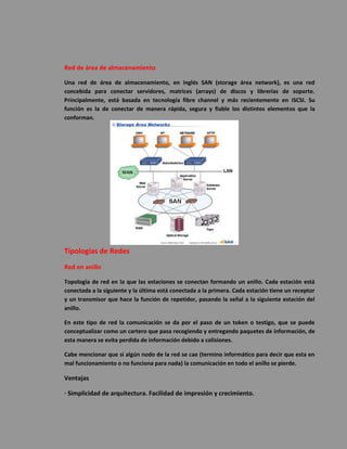 Red de área de almacenamiento 
Una red de área de almacenamiento, en inglés SAN (storage área network), es una red concebida para conectar servidores, matrices (arrays) de discos y librerías de soporte. Principalmente, está basada en tecnología fibre channel y más recientemente en iSCSI. Su función es la de conectar de manera rápida, segura y fiable los distintos elementos que la conforman. 
Tipologías de Redes 
Red en anillo 
Topología de red en la que las estaciones se conectan formando un anillo. Cada estación está conectada a la siguiente y la última está conectada a la primera. Cada estación tiene un receptor y un transmisor que hace la función de repetidor, pasando la señal a la siguiente estación del anillo. 
En este tipo de red la comunicación se da por el paso de un token o testigo, que se puede conceptualizar como un cartero que pasa recogiendo y entregando paquetes de información, de esta manera se evita perdida de información debido a colisiones. 
Cabe mencionar que si algún nodo de la red se cae (termino informático para decir que esta en mal funcionamiento o no funciona para nada) la comunicación en todo el anillo se pierde. 
Ventajas 
· Simplicidad de arquitectura. Facilidad de impresión y crecimiento.  