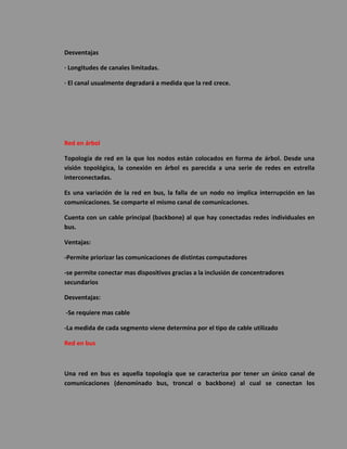 Desventajas 
· Longitudes de canales limitadas. 
· El canal usualmente degradará a medida que la red crece. 
Red en árbol 
Topología de red en la que los nodos están colocados en forma de árbol. Desde una visión topológica, la conexión en árbol es parecida a una serie de redes en estrella interconectadas. 
Es una variación de la red en bus, la falla de un nodo no implica interrupción en las comunicaciones. Se comparte el mismo canal de comunicaciones. 
Cuenta con un cable principal (backbone) al que hay conectadas redes individuales en bus. 
Ventajas: 
-Permite priorizar las comunicaciones de distintas computadores 
-se permite conectar mas dispositivos gracias a la inclusión de concentradores secundarios 
Desventajas: 
-Se requiere mas cable 
-La medida de cada segmento viene determina por el tipo de cable utilizado 
Red en bus 
Una red en bus es aquella topología que se caracteriza por tener un único canal de comunicaciones (denominado bus, troncal o backbone) al cual se conectan los  
