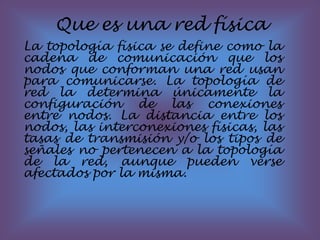 Que es una red física La topología física se define como la cadena de comunicación que los nodos que conforman una red usan para comunicarse. La topología de red la determina únicamente la configuración de las conexiones entre nodos. La distancia entre los nodos, las interconexiones físicas, las tasas de transmisión y/o los tipos de señales no pertenecen a la topología de la red, aunque pueden verse afectados por la misma. 