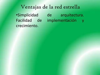 Es una red que ocupa mucho espacio. Topología de estrella Una red en estrella es una red en la cual las estaciones están conectadas directamente a un punto central y todas las comunicaciones se han de hacer necesariamente a través de éste.Dado su transmisión, una red en estrella activa tiene un nodo central activo que normalmente tiene los medios para prevenir problemas relacionados con el eco.Se utiliza sobre todo para redes locales. La mayoría de las redes de área local que tienen un enrutador (router), un conmutador (switch) o un concentrador (hub) siguen esta topología. El nodo central en estas sería el enrutador, el conmutador o el concentrador, por el que pasan todos los paquetes.